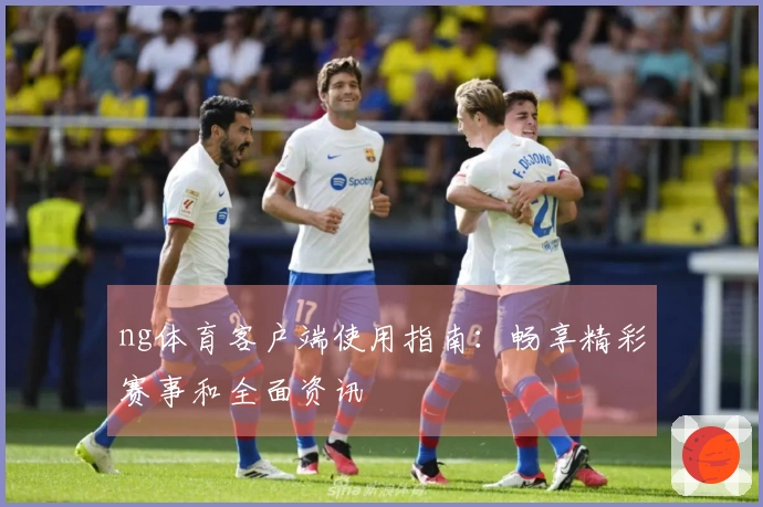 ng体育客户端使用指南：畅享精彩赛事和全面资讯